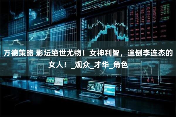 万德策略 影坛绝世尤物！女神利智，迷倒李连杰的女人！_观众_才华_角色