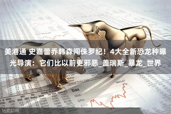 美港通 史嘉蕾乔韩森闯侏罗纪！4大全新恐龙种曝光　导演：它们比以前更邪恶_盖瑞斯_暴龙_世界