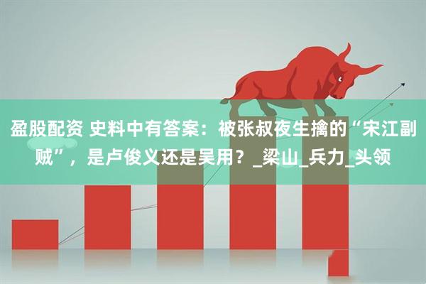 盈股配资 史料中有答案：被张叔夜生擒的“宋江副贼”，是卢俊义还是吴用？_梁山_兵力_头领