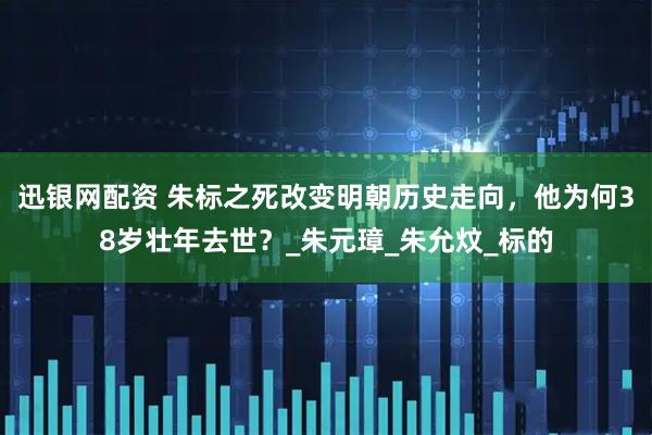 迅银网配资 朱标之死改变明朝历史走向，他为何38岁壮年去世？_朱元璋_朱允炆_标的