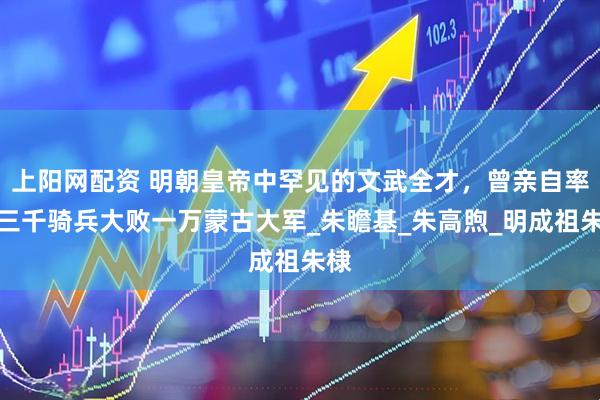 上阳网配资 明朝皇帝中罕见的文武全才，曾亲自率领三千骑兵大败一万蒙古大军_朱瞻基_朱高煦_明成祖朱棣