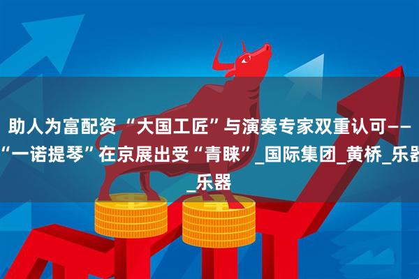 助人为富配资 “大国工匠”与演奏专家双重认可—— “一诺提琴”在京展出受“青睐”_国际集团_黄桥_乐器
