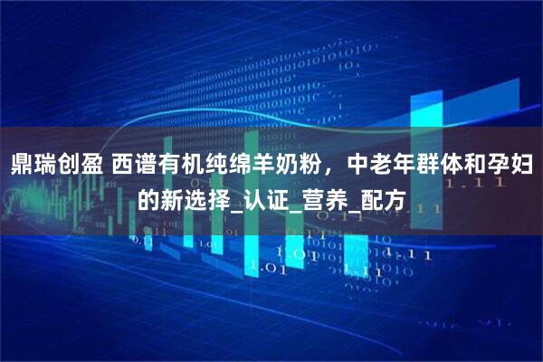 鼎瑞创盈 西谱有机纯绵羊奶粉，中老年群体和孕妇的新选择_认证_营养_配方