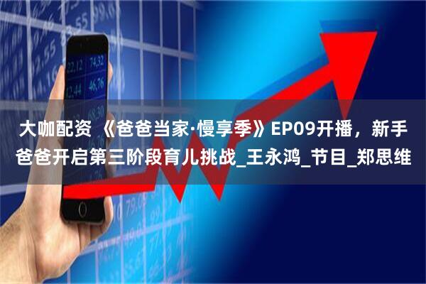 大咖配资 《爸爸当家·慢享季》EP09开播，新手爸爸开启第三阶段育儿挑战_王永鸿_节目_郑思维