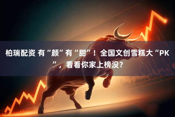 柏瑞配资 有“颜”有“甜”！全国文创雪糕大“PK”，看看你家上榜没？