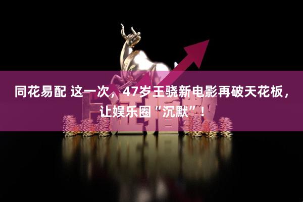 同花易配 这一次，47岁王骁新电影再破天花板，让娱乐圈“沉默”！