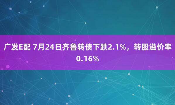 广发E配 7月24日齐鲁转债下跌2.1%，转股溢价率0.16%