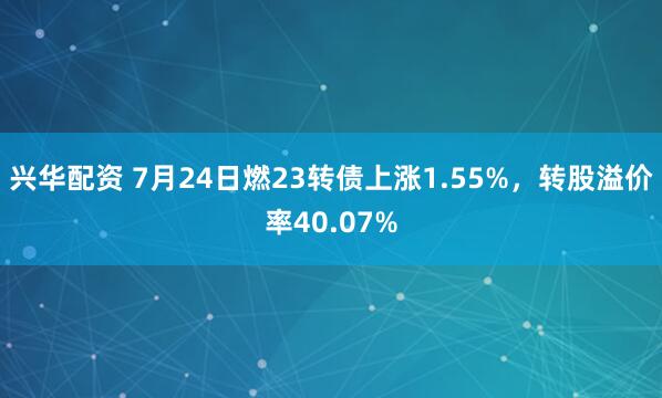兴华配资 7月24日燃23转债上涨1.55%，转股溢价率40.07%