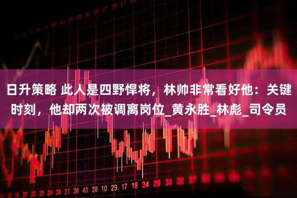 日升策略 此人是四野悍将，林帅非常看好他：关键时刻，他却两次被调离岗位_黄永胜_林彪_司令员