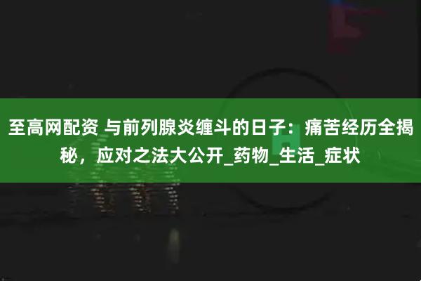 至高网配资 与前列腺炎缠斗的日子：痛苦经历全揭秘，应对之法大公开_药物_生活_症状