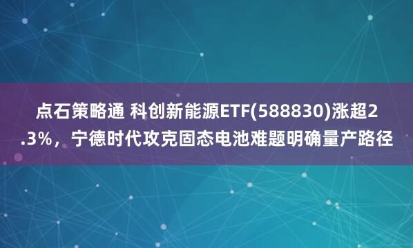 点石策略通 科创新能源ETF(588830)涨超2.3%，宁德时代攻克固态电池难题明确量产路径