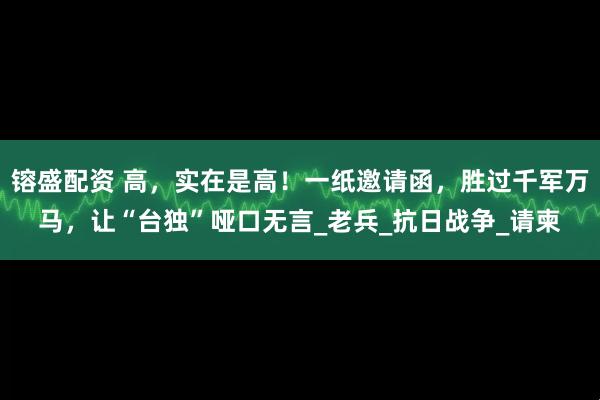 镕盛配资 高，实在是高！一纸邀请函，胜过千军万马，让“台独”哑口无言_老兵_抗日战争_请柬