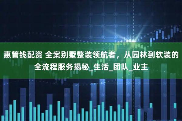 惠管钱配资 全案别墅整装领航者，从园林到软装的全流程服务揭秘_生活_团队_业主