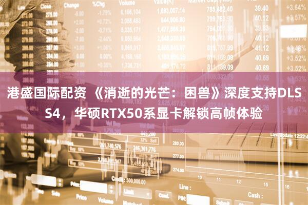 港盛国际配资 《消逝的光芒：困兽》深度支持DLSS4，华硕RTX50系显卡解锁高帧体验