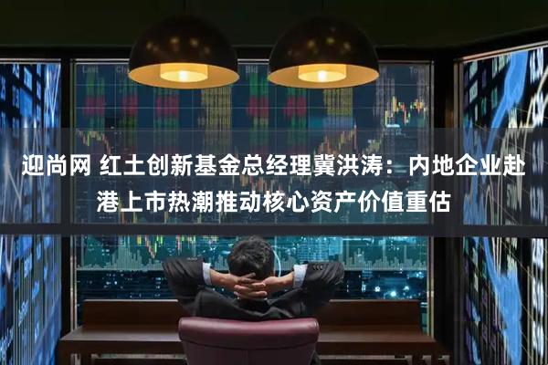 迎尚网 红土创新基金总经理冀洪涛：内地企业赴港上市热潮推动核心资产价值重估