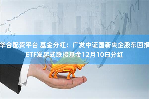 华合配资平台 基金分红：广发中证国新央企股东回报ETF发起式联接基金12月10日分红
