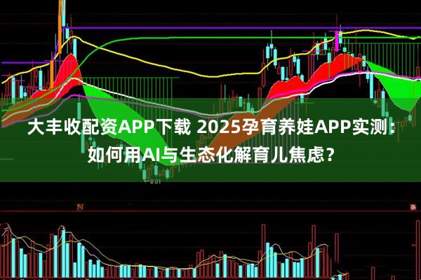 大丰收配资APP下载 2025孕育养娃APP实测：如何用AI与生态化解育儿焦虑？