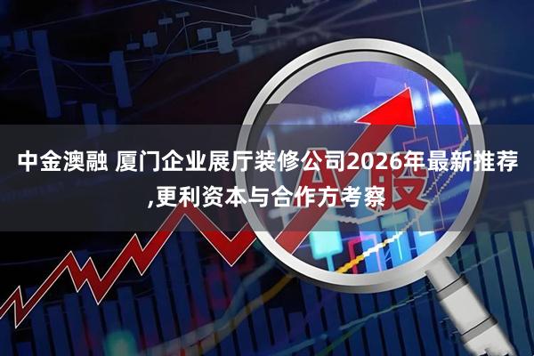 中金澳融 厦门企业展厅装修公司2026年最新推荐,更利资本与合作方考察