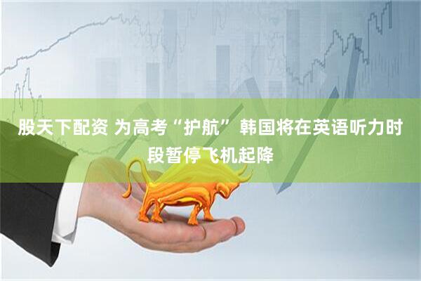 股天下配资 为高考“护航” 韩国将在英语听力时段暂停飞机起降