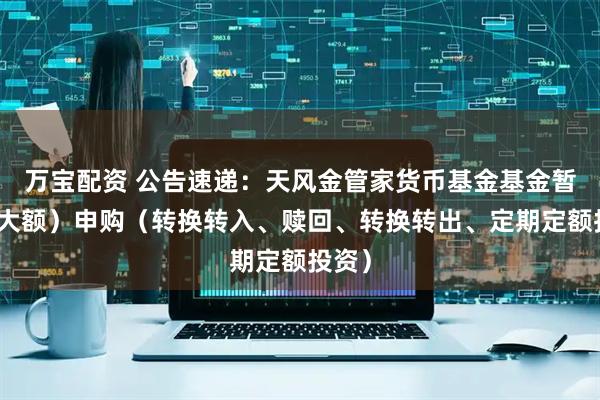 万宝配资 公告速递：天风金管家货币基金基金暂停（大额）申购（转换转入、赎回、转换转出、定期定额投资）