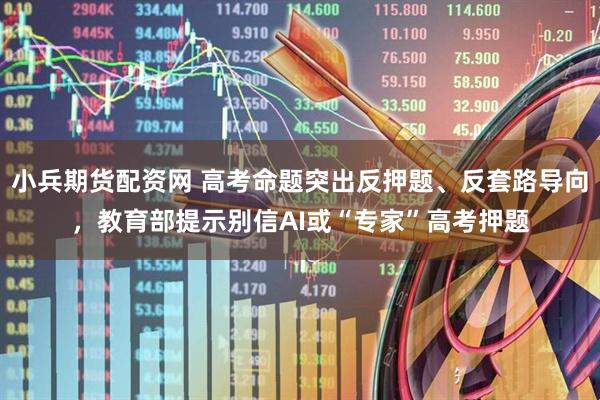 小兵期货配资网 高考命题突出反押题、反套路导向，教育部提示别信AI或“专家”高考押题