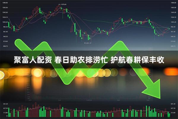 聚富人配资 春日助农排涝忙 护航春耕保丰收