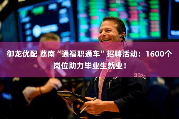 御龙优配 荔南“通福职通车”招聘活动：1600个岗位助力毕业生就业！